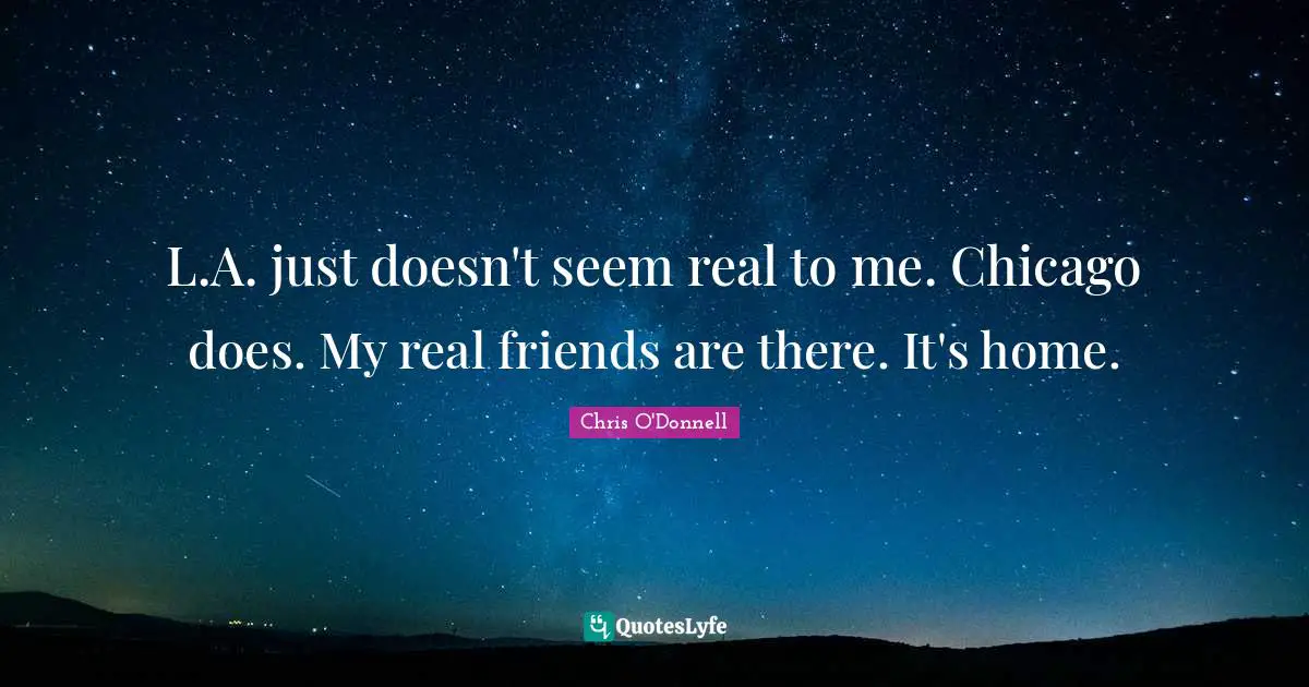 L.A. just doesn't seem real to me. Chicago does. My real friends are there. It's home.