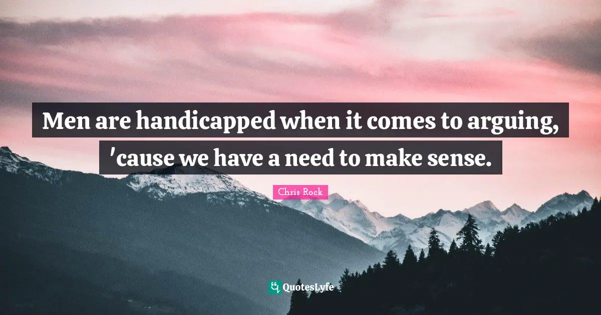 Men are handicapped when it comes to arguing, 'cause we have a need to make sense.