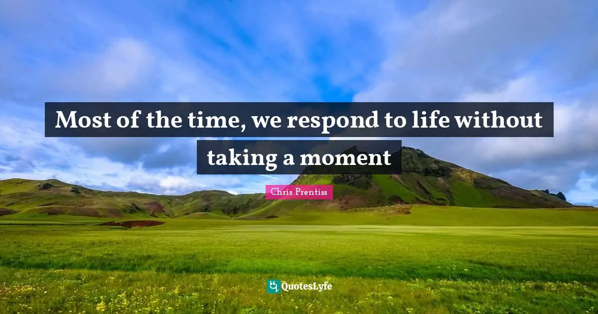 Most of the time, we respond to life without taking a moment