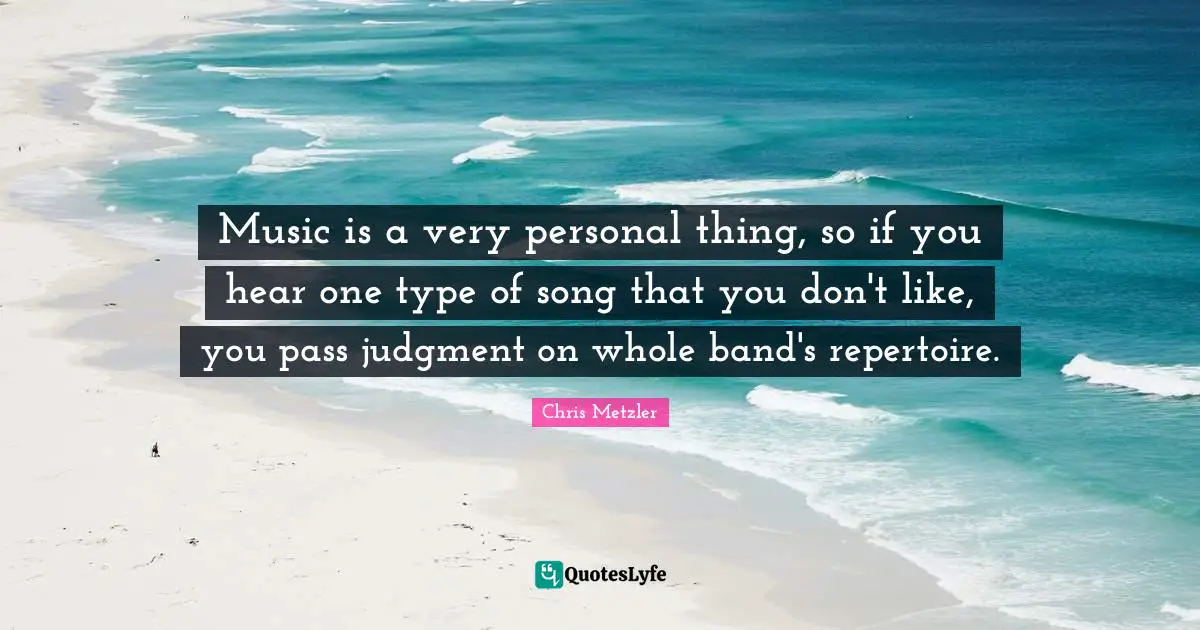 Music is a very personal thing, so if you hear one type of song that you don't like, you pass judgment on whole band's repertoire.