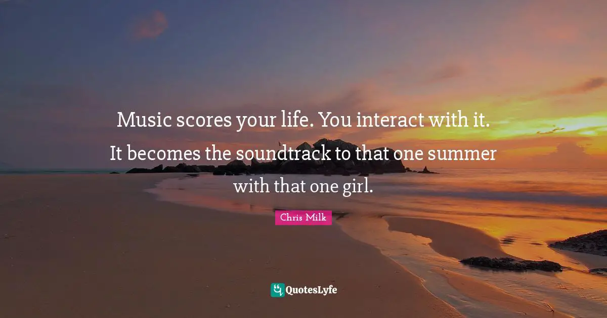 Music scores your life. You interact with it. It becomes the soundtrack to that one summer with that one girl.