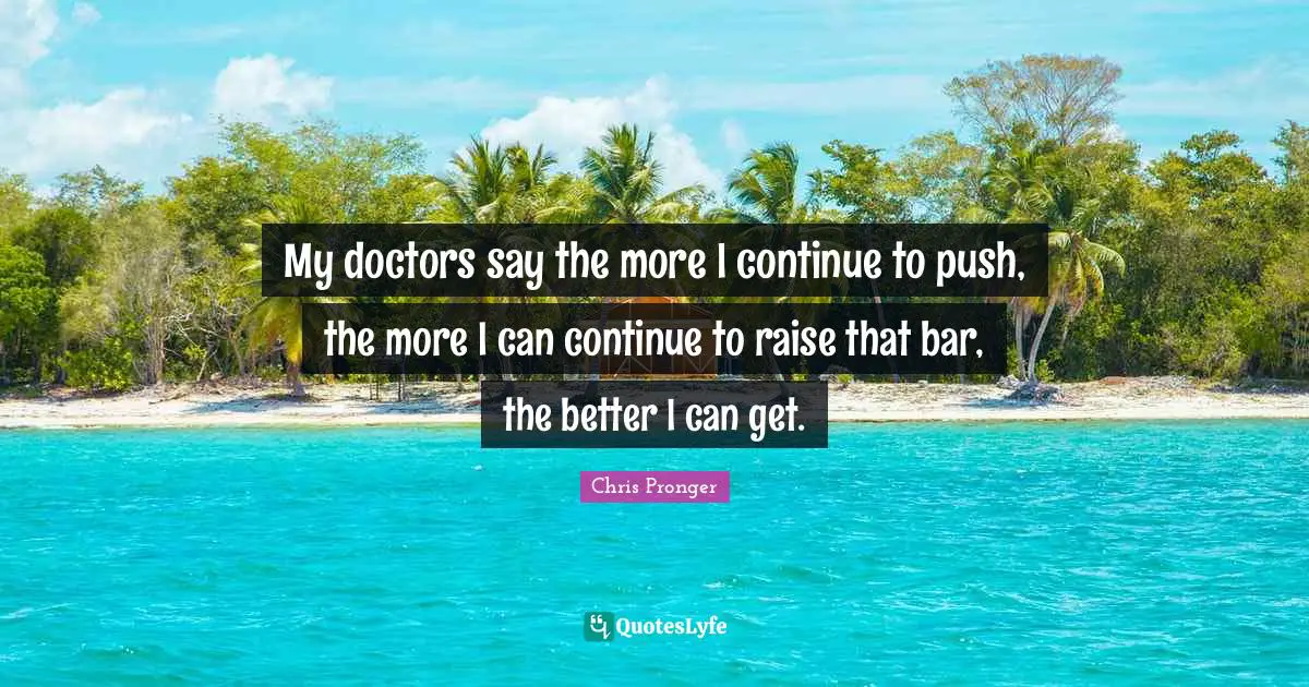 My doctors say the more I continue to push, the more I can continue to raise that bar, the better I can get.
