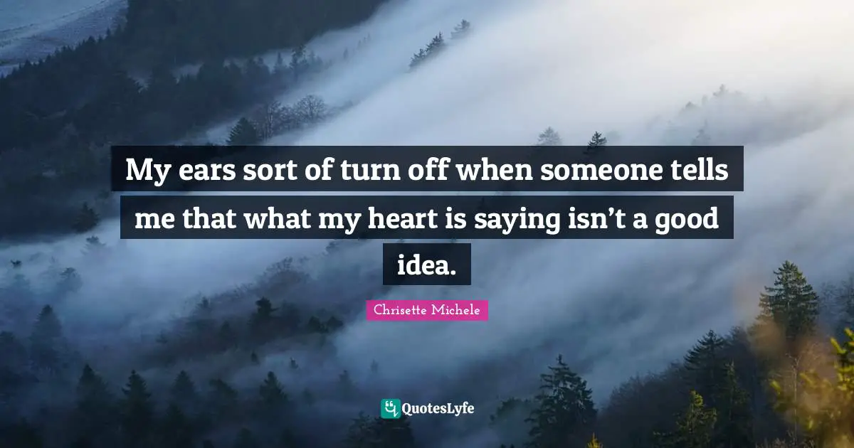 My ears sort of turn off when someone tells me that what my heart is saying isn’t a good idea.