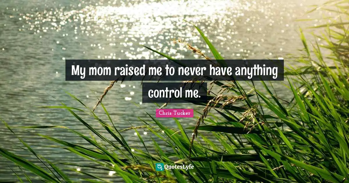 My mom raised me to never have anything control me.
