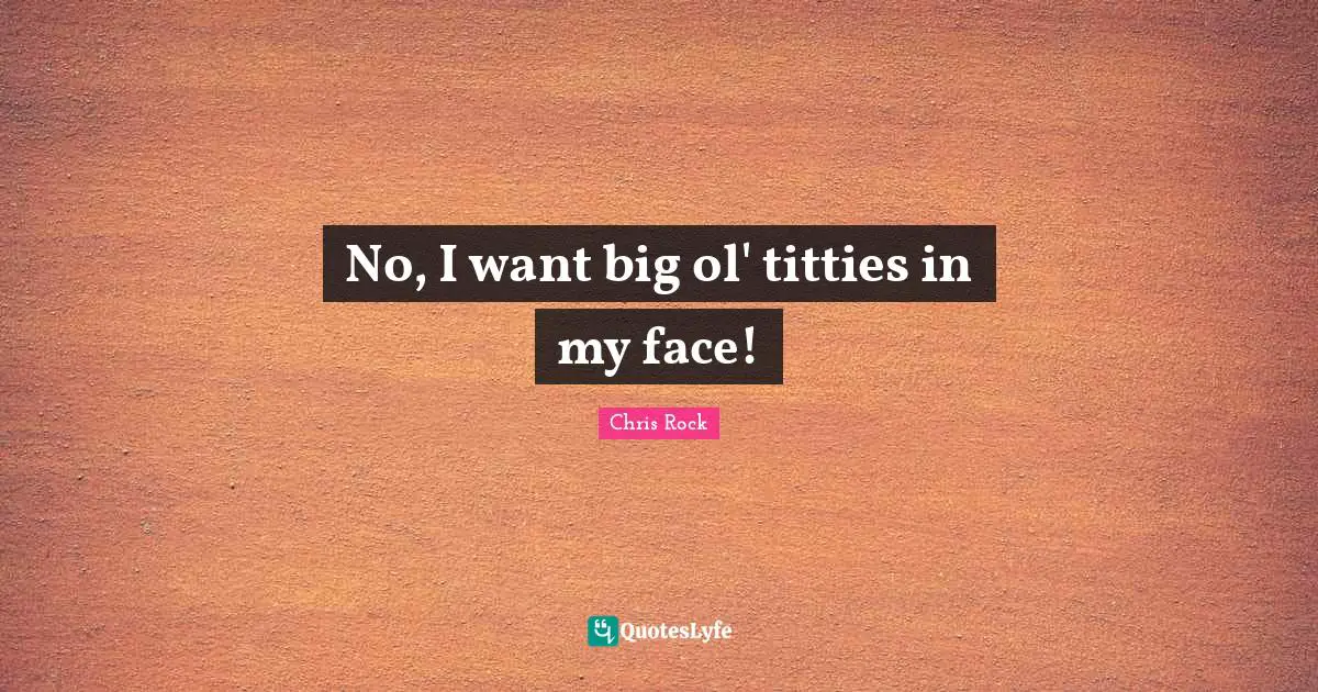No, I want big ol' titties in my face!