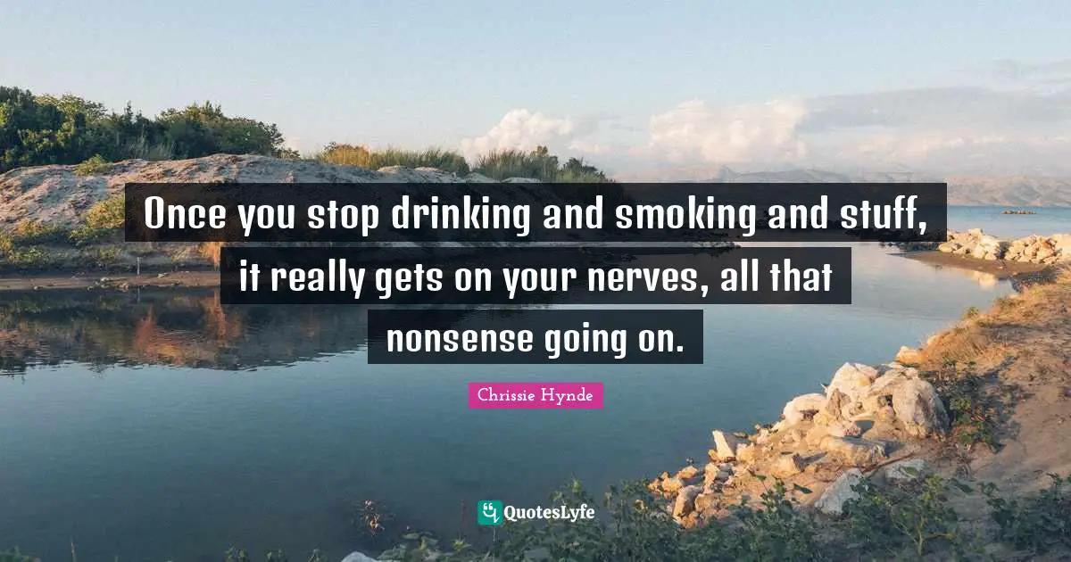 Once you stop drinking and smoking and stuff, it really gets on your nerves, all that nonsense going on.