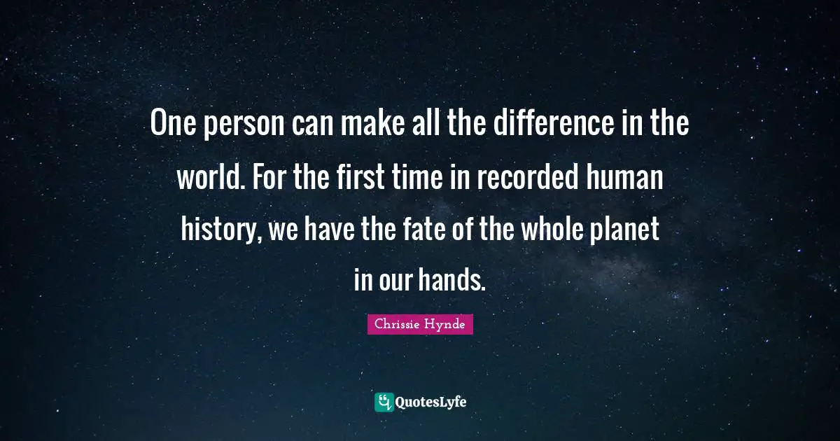 One person can make all the difference in the world. For the first time in recorded human history, we have the fate of the whole planet in our hands.