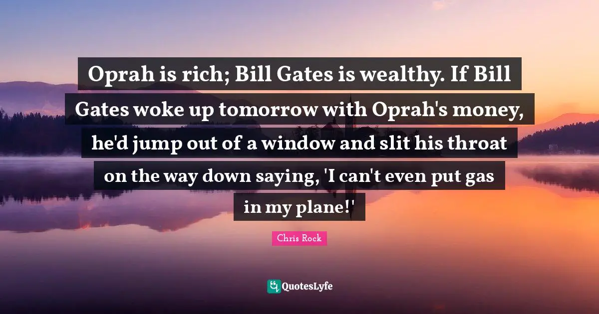 Oprah is rich; Bill Gates is wealthy. If Bill Gates woke up tomorrow with Oprah's money, he'd jump out of a window and slit his throat on the way down saying, 'I can't even put gas in my plane!'