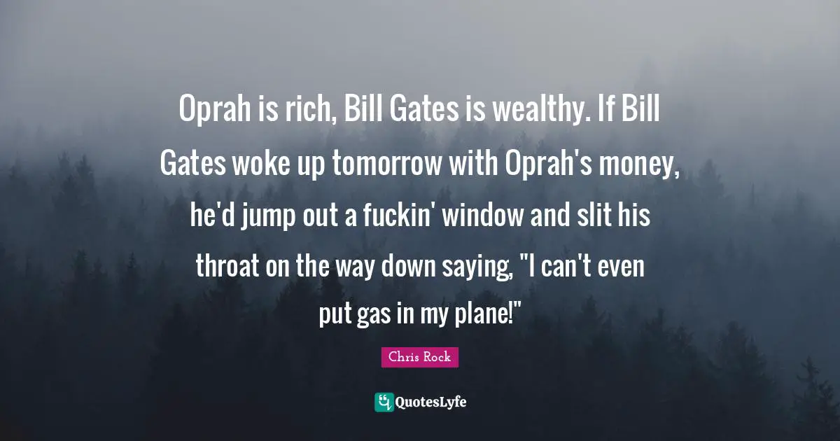 Oprah is rich, Bill Gates is wealthy. If Bill Gates woke up tomorrow with Oprah's money, he'd jump out a fuckin' window and slit his throat on the way down saying, "I can't even put gas in my plane!"