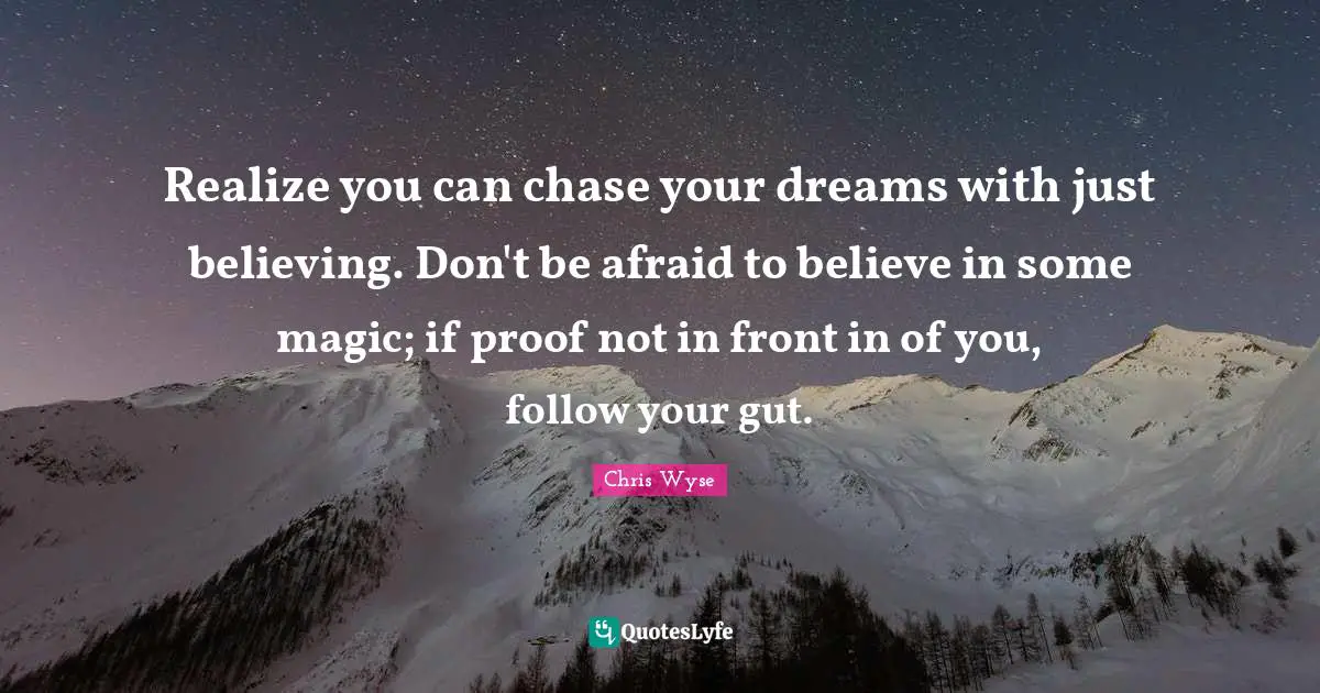 Realize you can chase your dreams with just believing. Don't be afraid to believe in some magic; if proof not in front in of you, follow your gut.