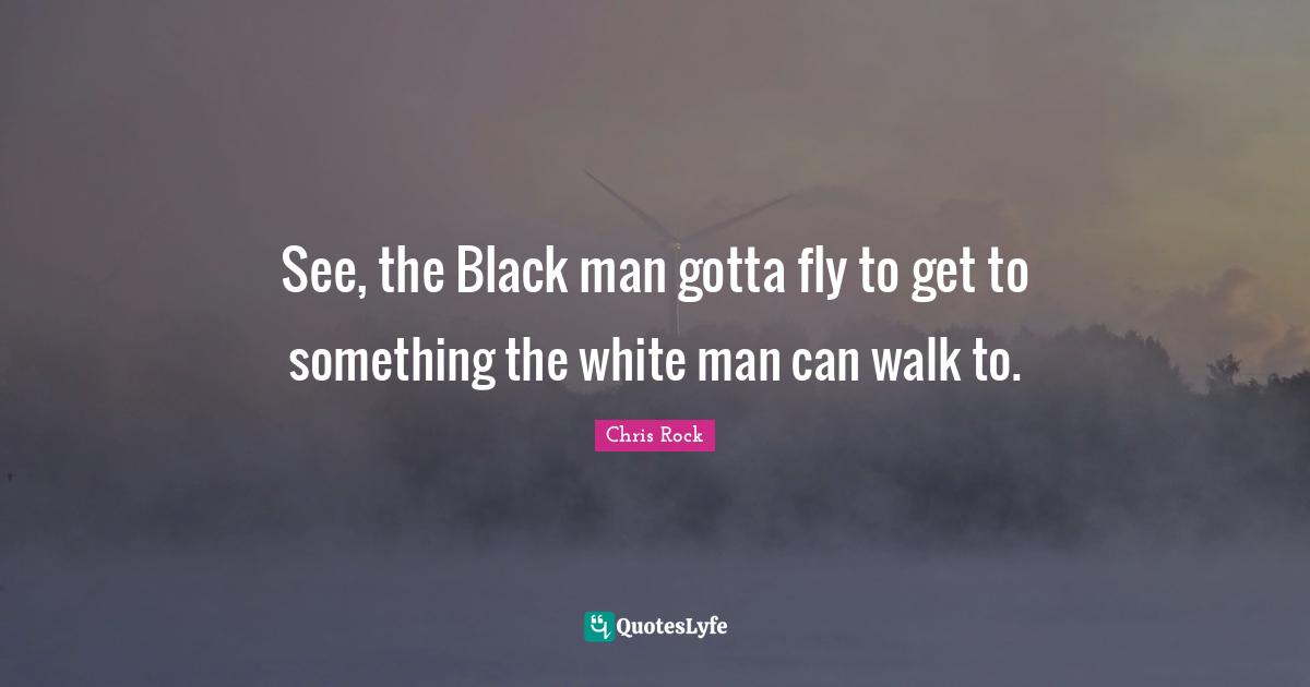 See, the Black man gotta fly to get to something the white man can walk to.