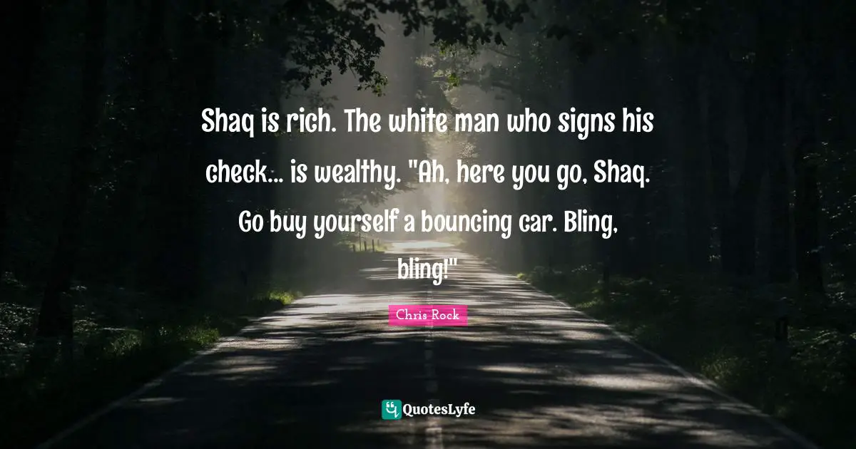 Shaq is rich. The white man who signs his check... is wealthy. "Ah, here you go, Shaq. Go buy yourself a bouncing car. Bling, bling!"
