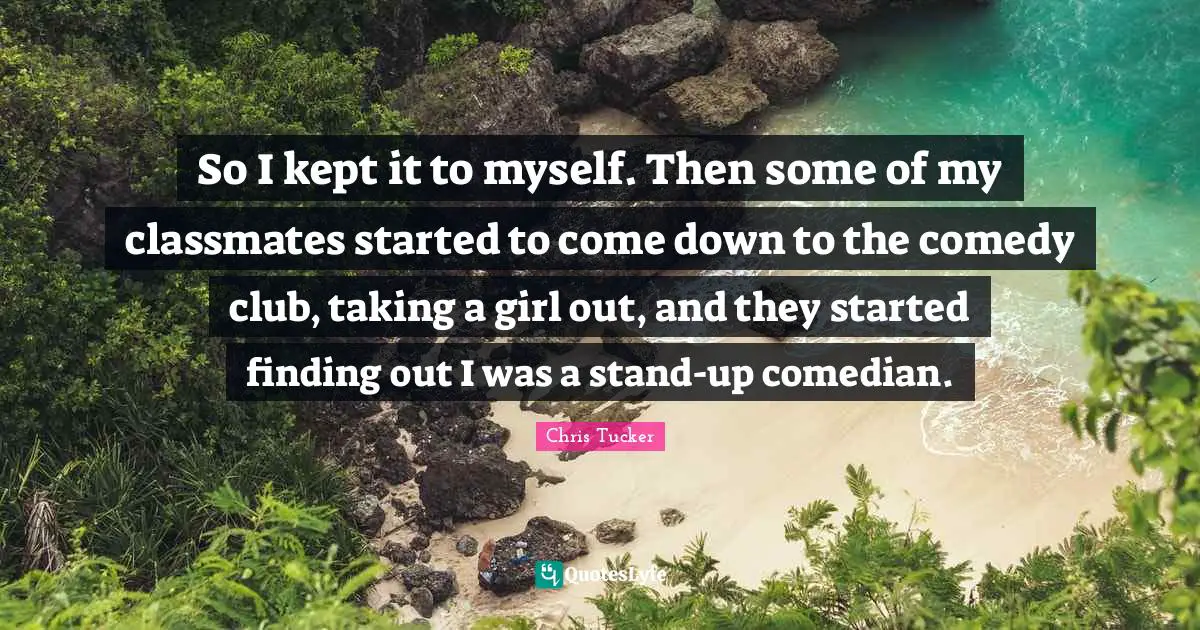 So I kept it to myself. Then some of my classmates started to come down to the comedy club, taking a girl out, and they started finding out I was a stand-up comedian.