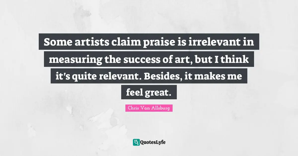 Measuring Quotes: "Some artists claim praise is irrelevant in measuring the success of art, but I think it's quite relevant. Besides, it makes me feel great."