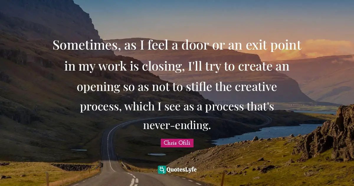 Sometimes, as I feel a door or an exit point in my work is closing, I'll try to create an opening so as not to stifle the creative process, which I see as a process that's never-ending.