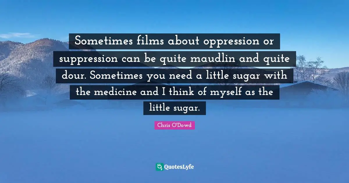 Sometimes films about oppression or suppression can be quite maudlin and quite dour. Sometimes you need a little sugar with the medicine and I think of myself as the little sugar.