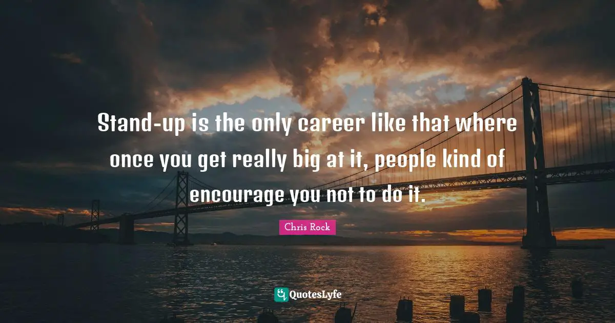 Stand-up is the only career like that where once you get really big at it, people kind of encourage you not to do it.