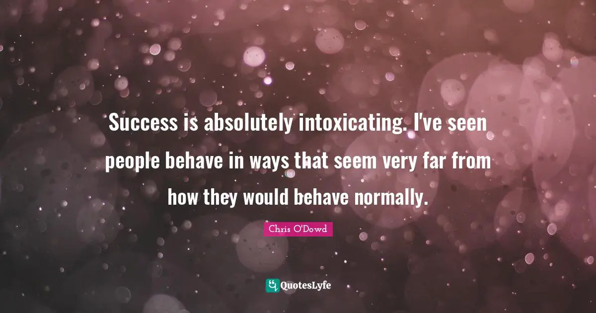 Success is absolutely intoxicating. I've seen people behave in ways that seem very far from how they would behave normally.
