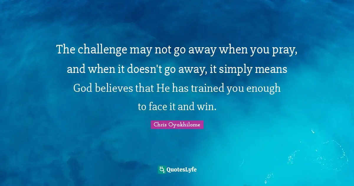 Chris Oyakhilome Quotes: "The challenge may not go away when you pray, and when it doesn't go away, it simply means God believes that He has trained you enough to face it and win."