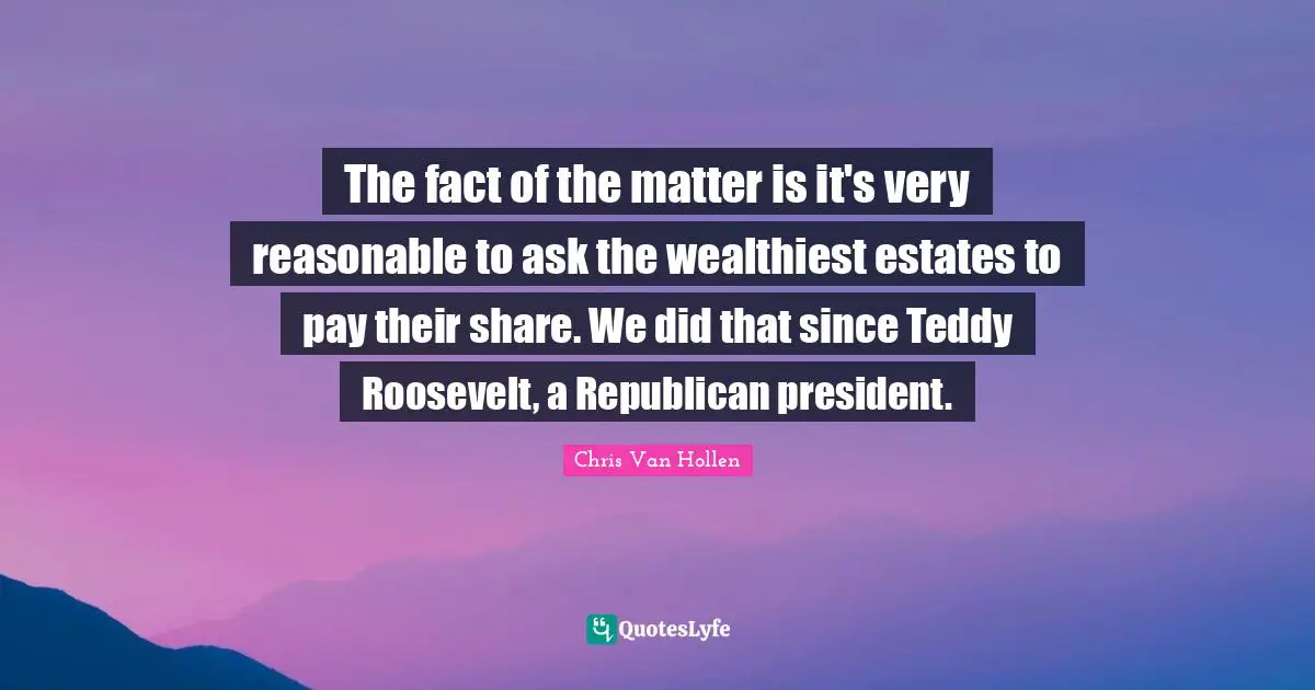 Chris Van Hollen Quotes: "The fact of the matter is it's very reasonable to ask the wealthiest estates to pay their share. We did that since Teddy Roosevelt, a Republican president."
