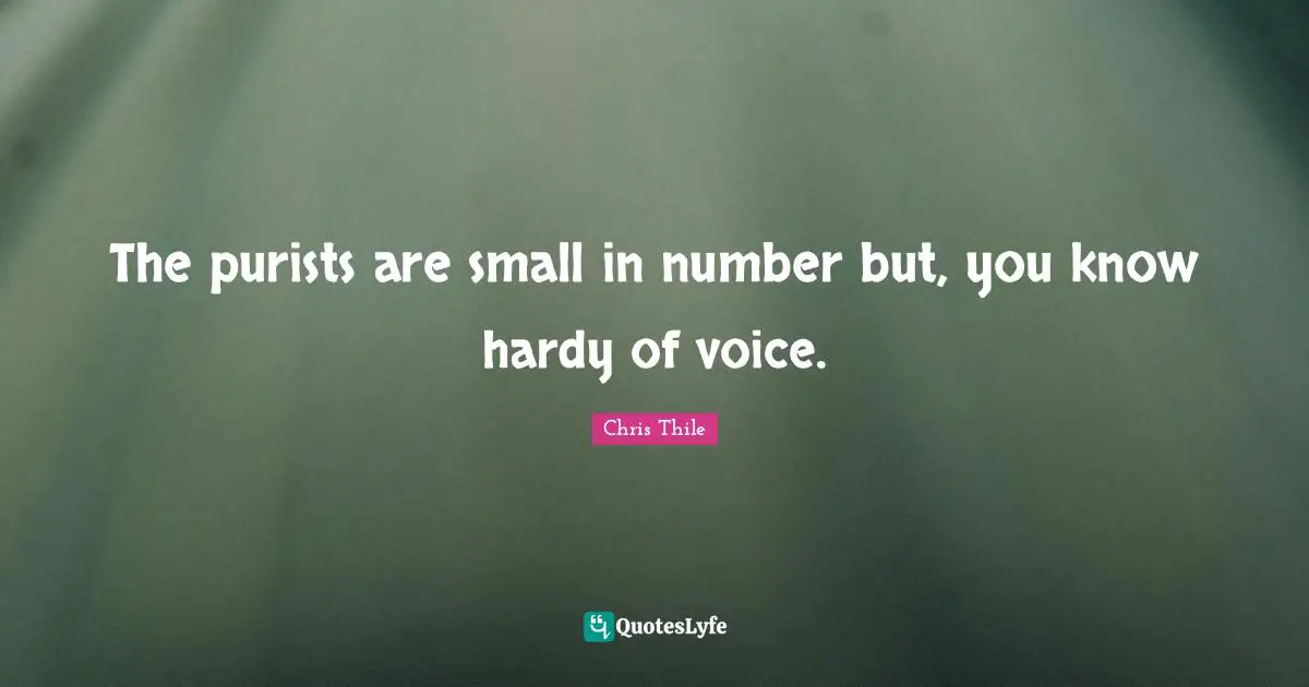 The purists are small in number but, you know hardy of voice.