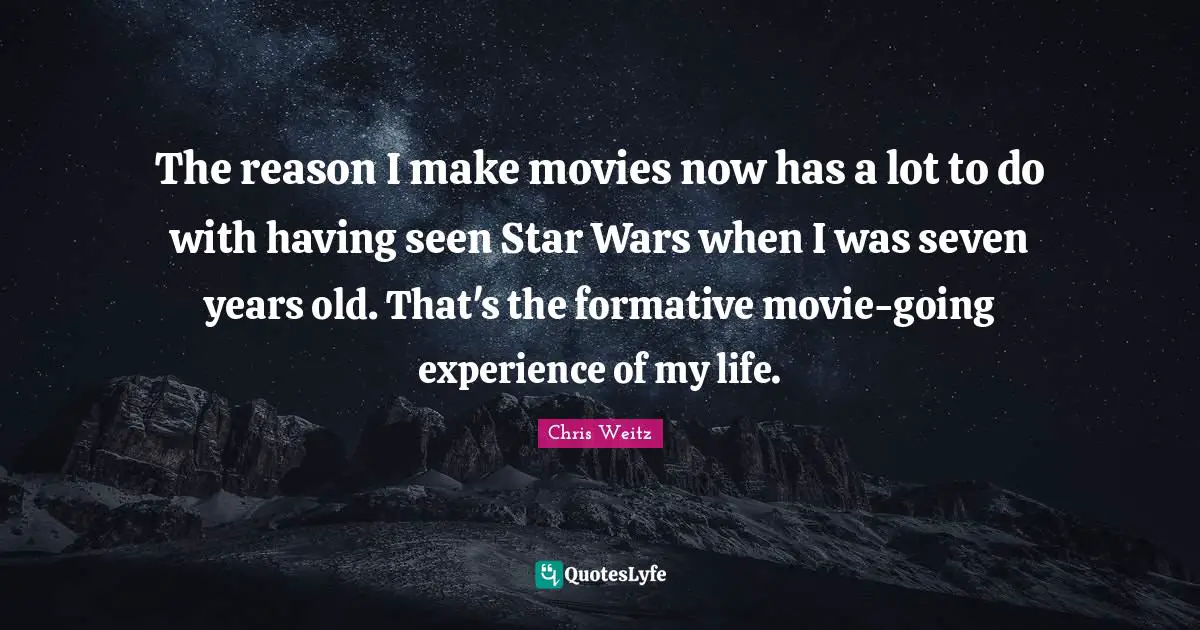 The reason I make movies now has a lot to do with having seen Star Wars when I was seven years old. That's the formative movie-going experience of my life.