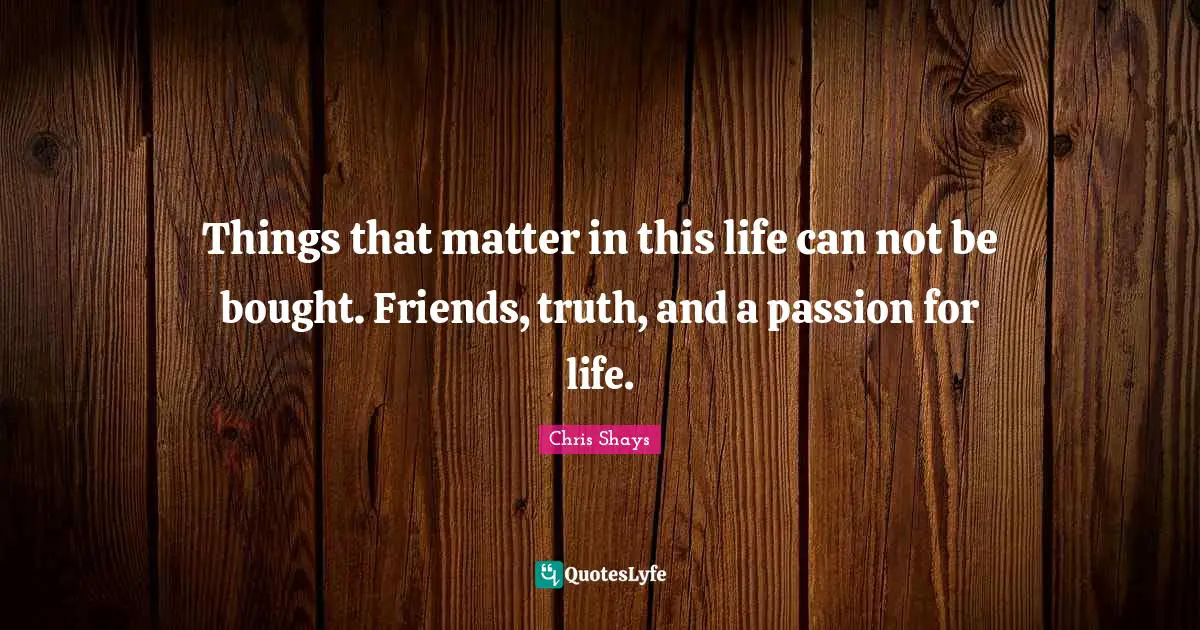 Things that matter in this life can not be bought. Friends, truth, and a passion for life.