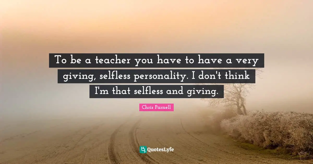 To be a teacher you have to have a very giving, selfless personality. I don't think I'm that selfless and giving.