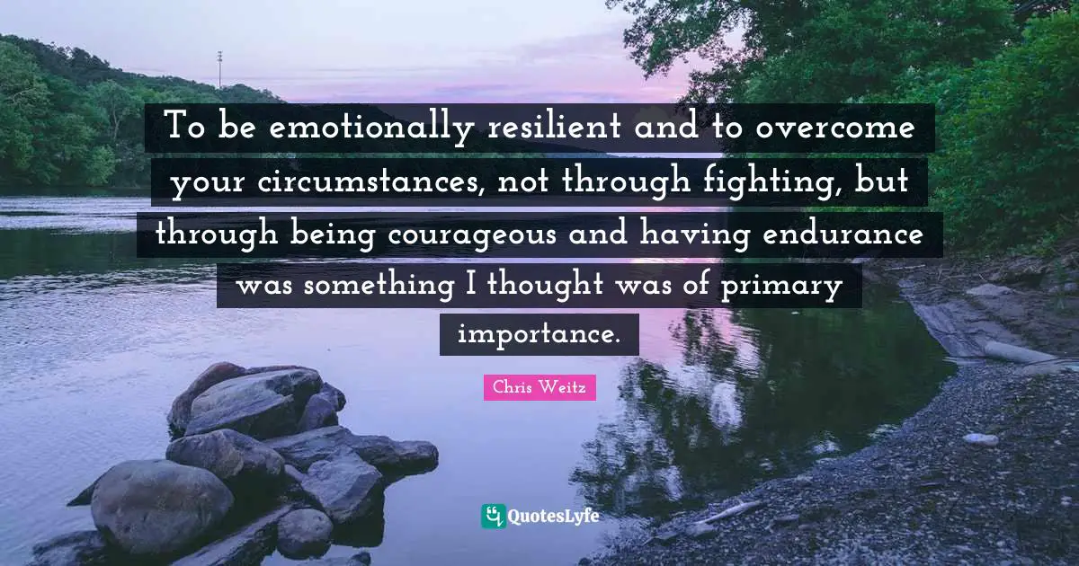 To be emotionally resilient and to overcome your circumstances, not through fighting, but through being courageous and having endurance was something I thought was of primary importance.