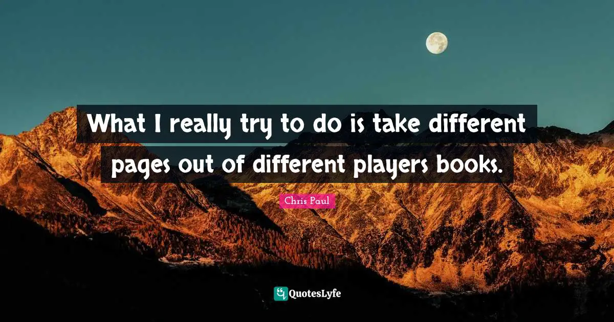 What I really try to do is take different pages out of different players books.