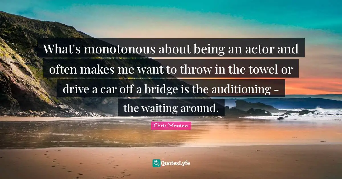 What's monotonous about being an actor and often makes me want to throw in the towel or drive a car off a bridge is the auditioning - the waiting around.