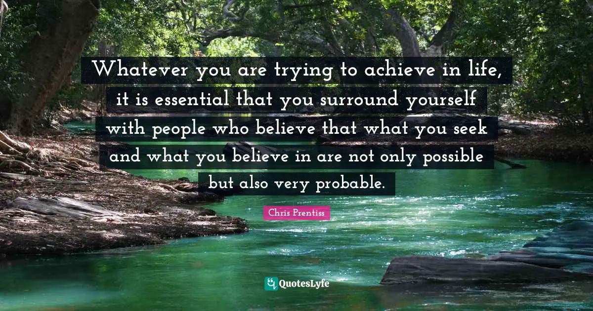 Whatever you are trying to achieve in life, it is essential that you surround yourself with people who believe that what you seek and what you believe in are not only possible but also very probable.
