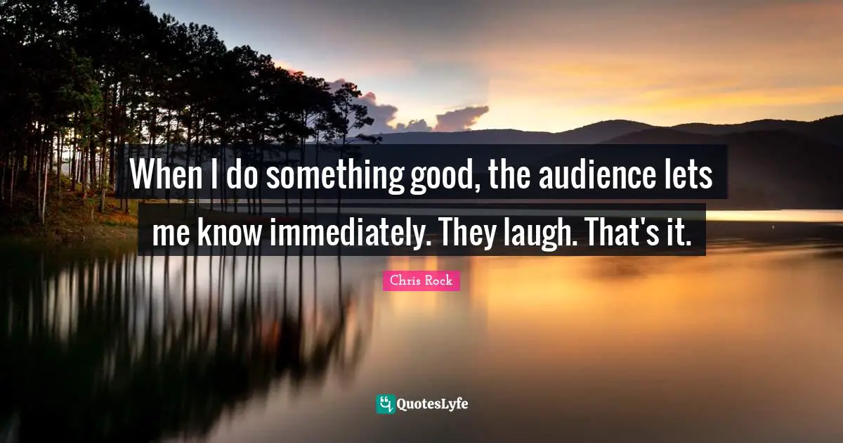 When I do something good, the audience lets me know immediately. They laugh. That's it.
