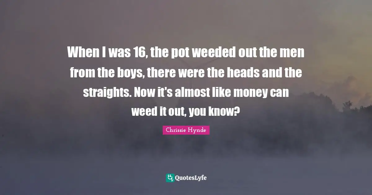 When I was 16, the pot weeded out the men from the boys, there were the heads and the straights. Now it's almost like money can weed it out, you know?