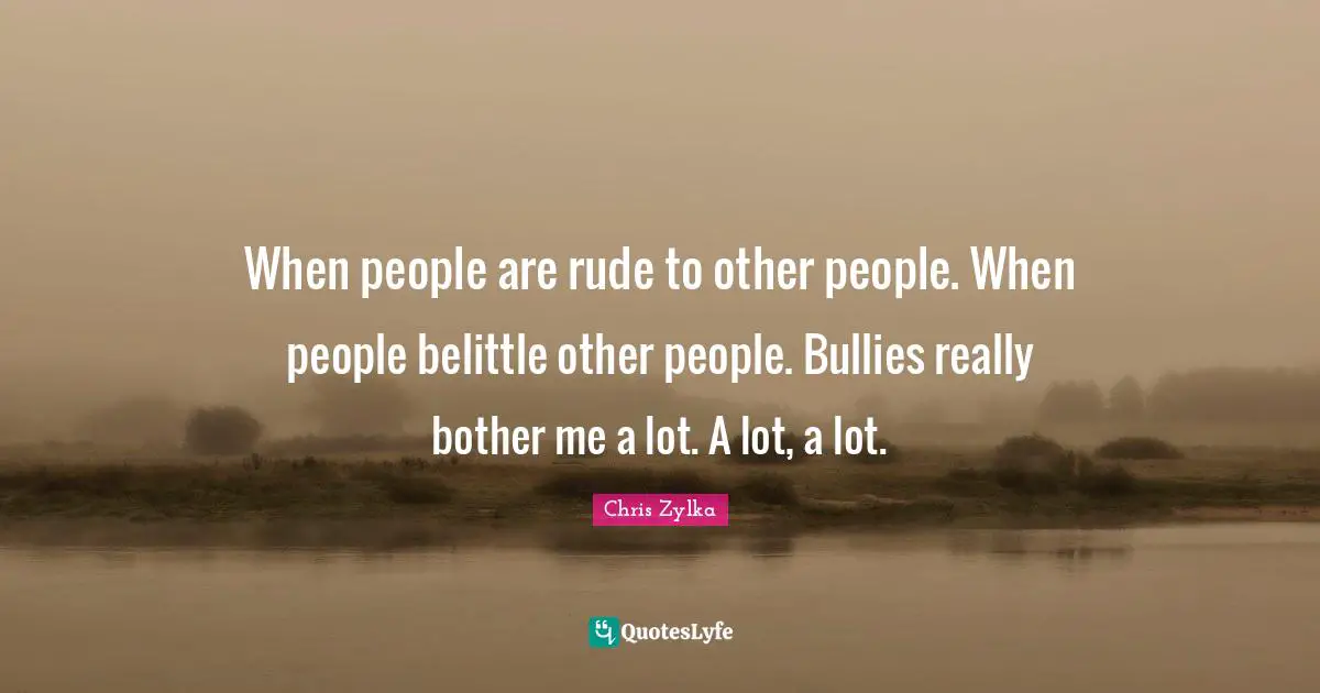 When people are rude to other people. When people belittle other people. Bullies really bother me a lot. A lot, a lot.