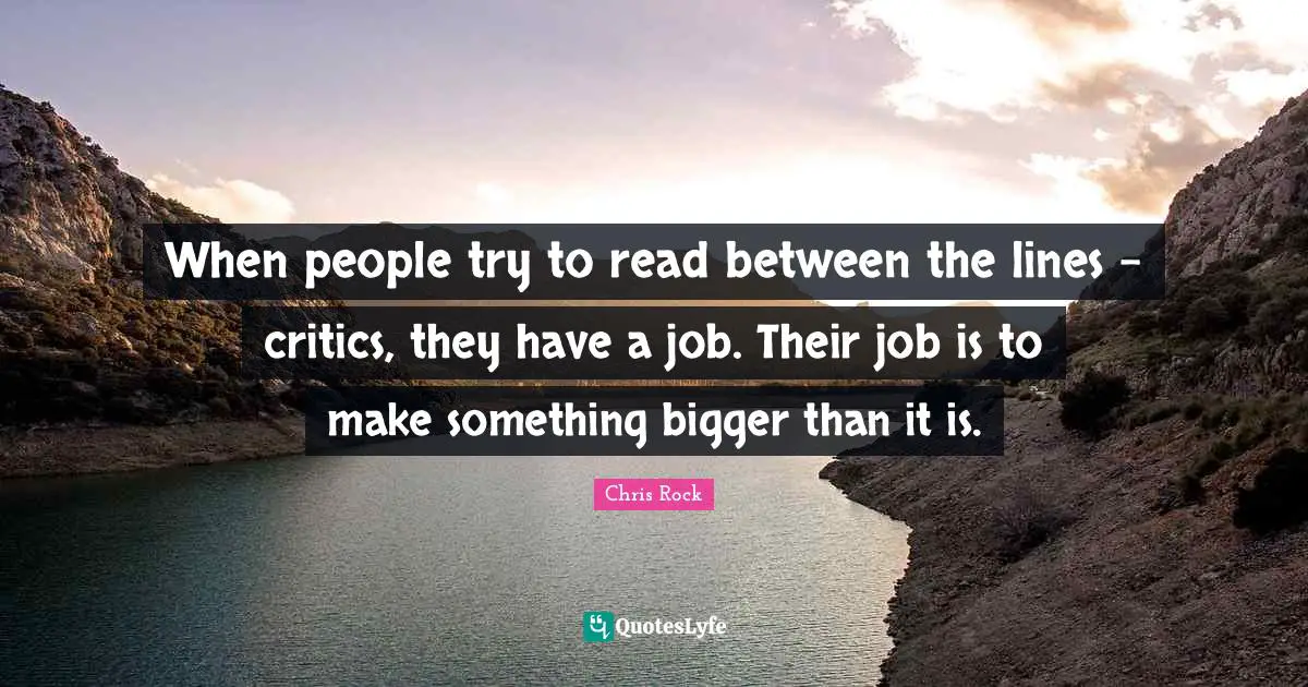 When people try to read between the lines - critics, they have a job. Their job is to make something bigger than it is.