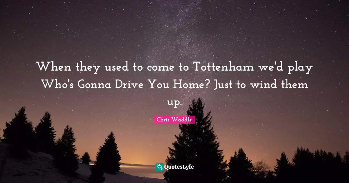 When they used to come to Tottenham we'd play Who's Gonna Drive You Home? Just to wind them up.
