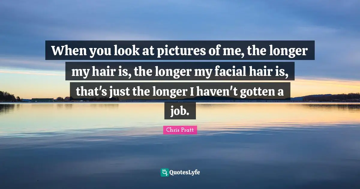When you look at pictures of me, the longer my hair is, the longer my facial hair is, that's just the longer I haven't gotten a job.