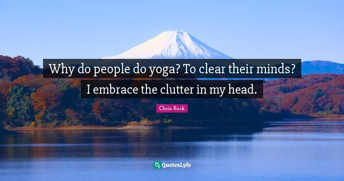 Why do people do yoga? To clear their minds? I embrace the clutter in my head.