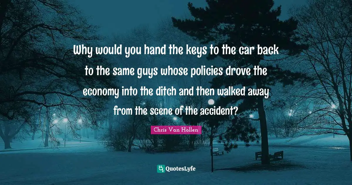 Chris Van Hollen Quotes: "Why would you hand the keys to the car back to the same guys whose policies drove the economy into the ditch and then walked away from the scene of the accident?"