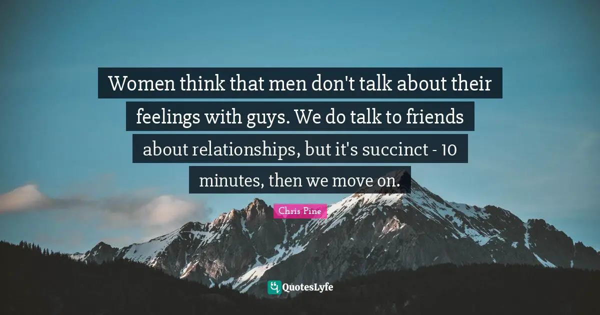 Women think that men don't talk about their feelings with guys. We do talk to friends about relationships, but it's succinct - 10 minutes, then we move on.