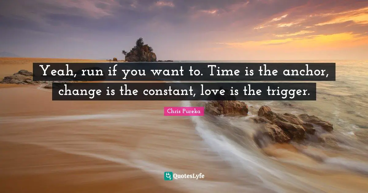 Yeah, run if you want to. Time is the anchor, change is the constant, love is the trigger.