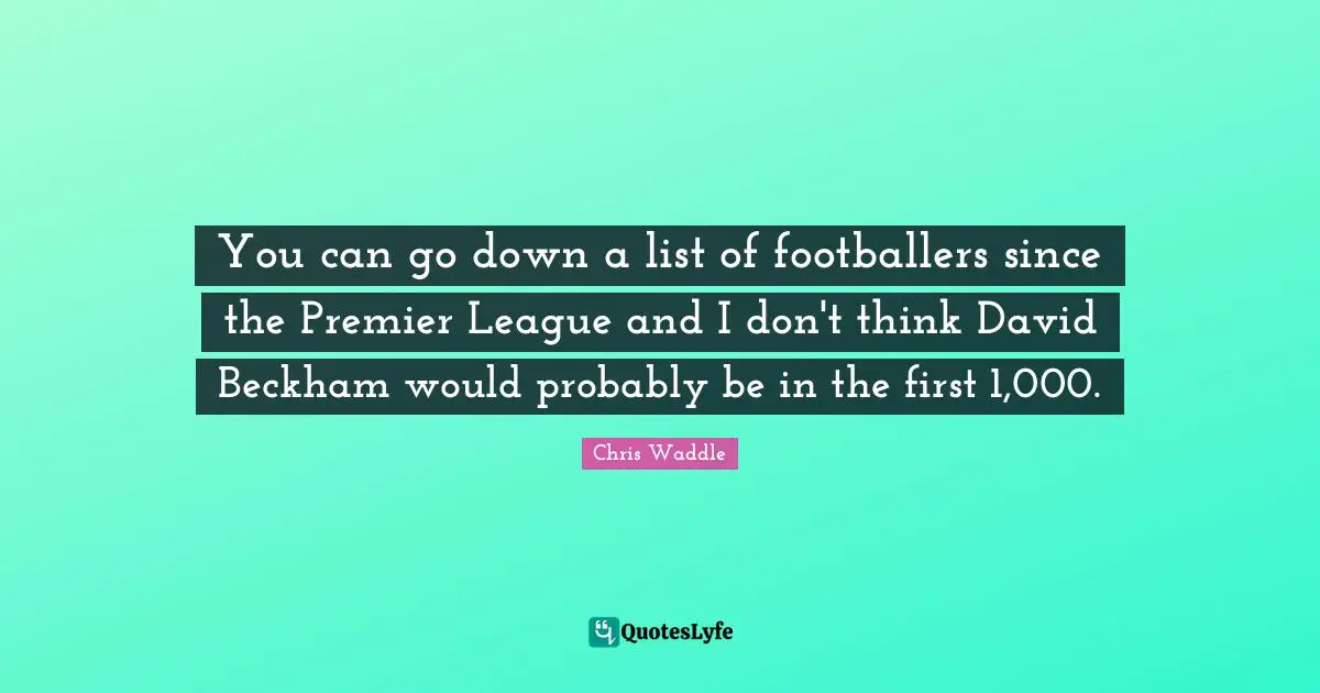 You can go down a list of footballers since the Premier League and I don't think David Beckham would probably be in the first 1,000.
