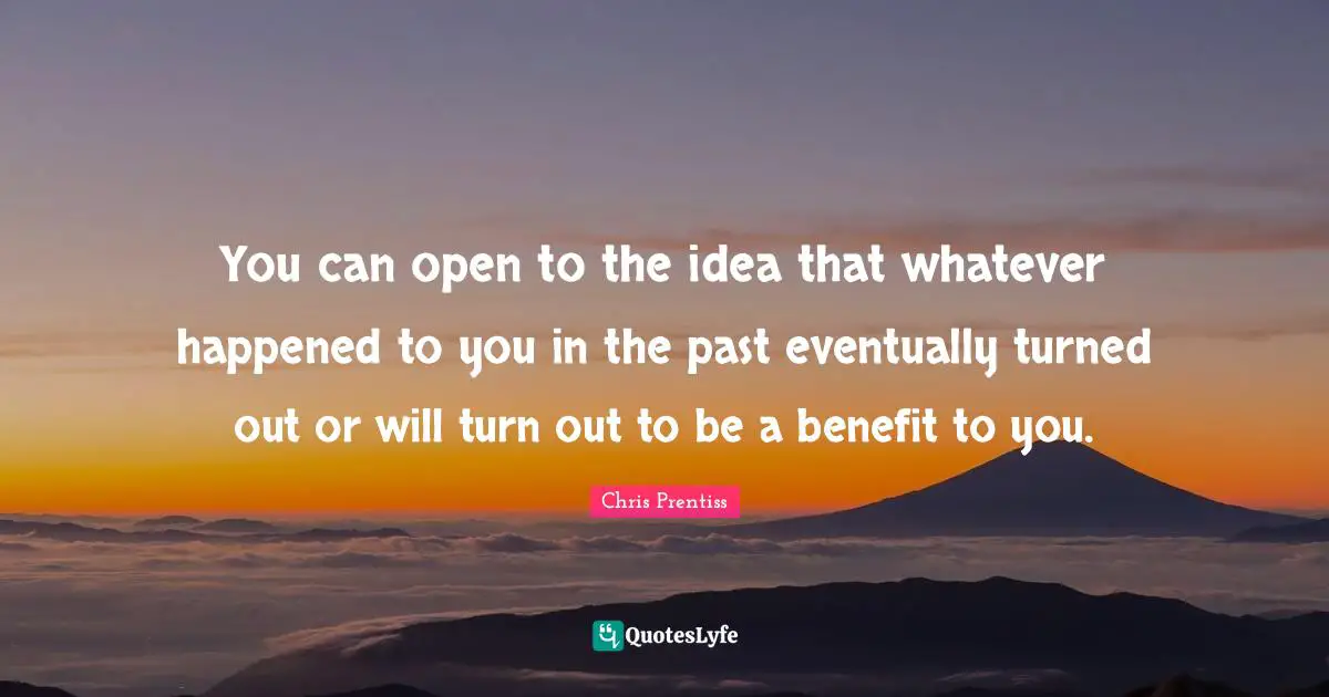 You can open to the idea that whatever happened to you in the past eventually turned out or will turn out to be a benefit to you.