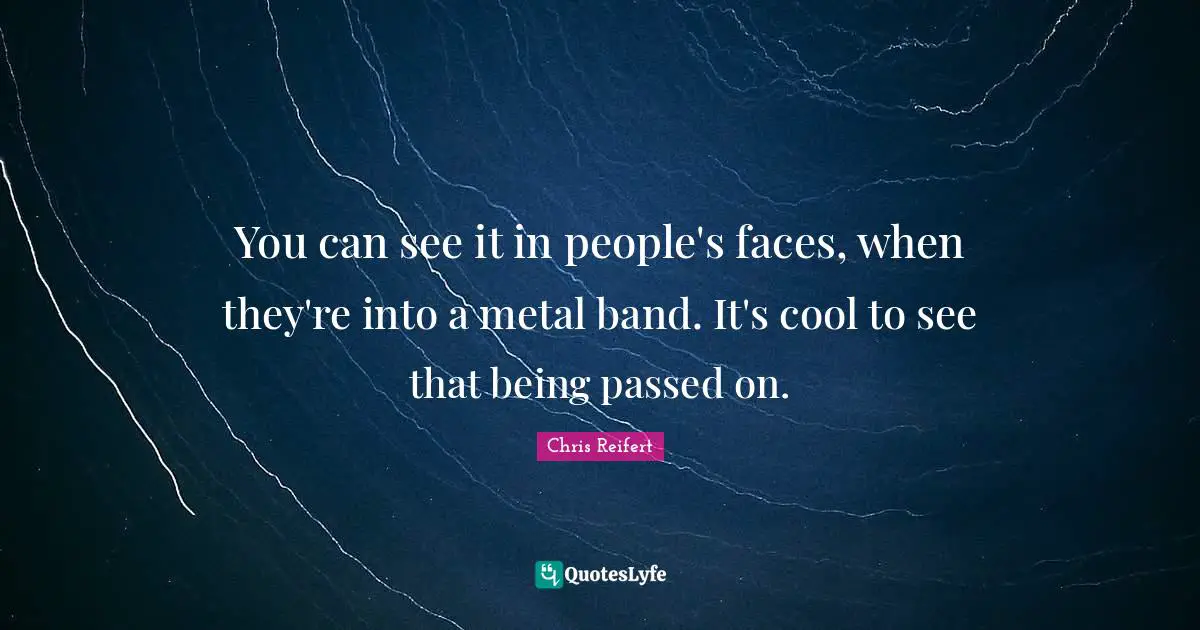 You can see it in people's faces, when they're into a metal band. It's cool to see that being passed on.