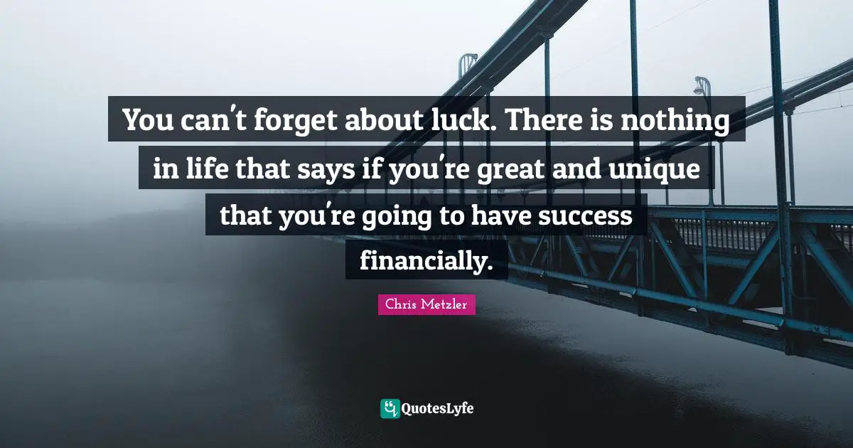 You can't forget about luck. There is nothing in life that says if you're great and unique that you're going to have success financially.