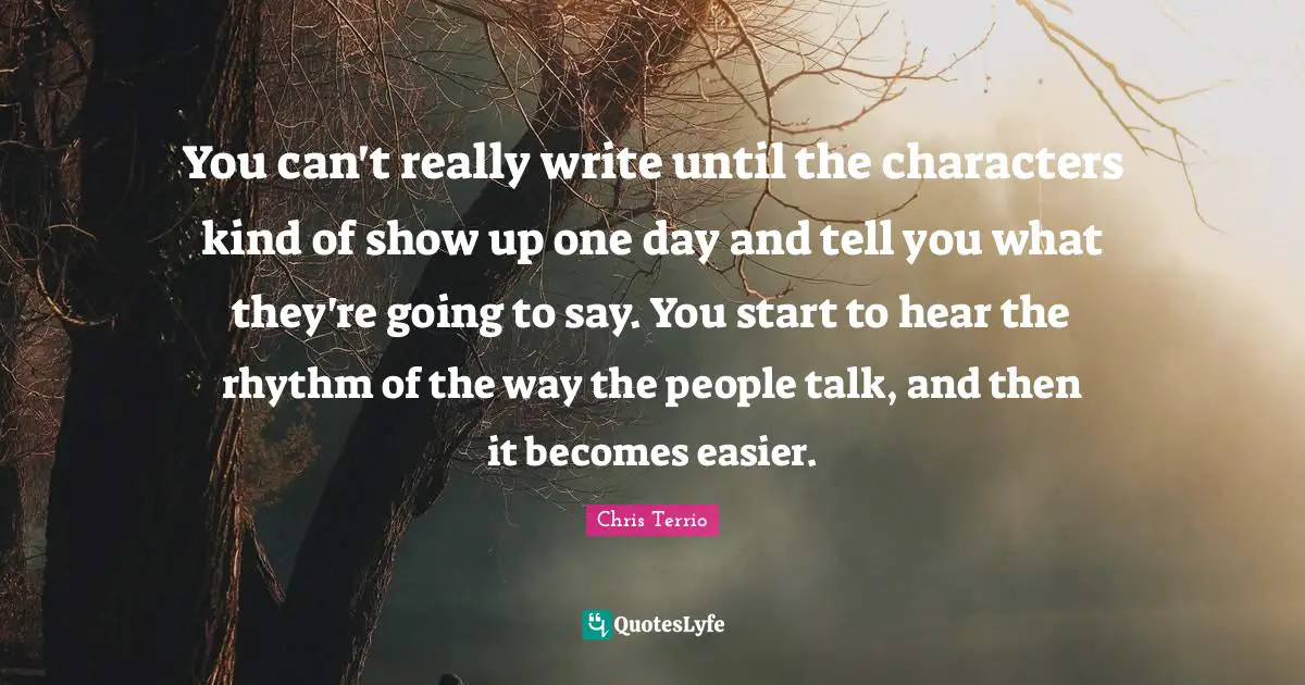 You can't really write until the characters kind of show up one day and tell you what they're going to say. You start to hear the rhythm of the way the people talk, and then it becomes easier.
