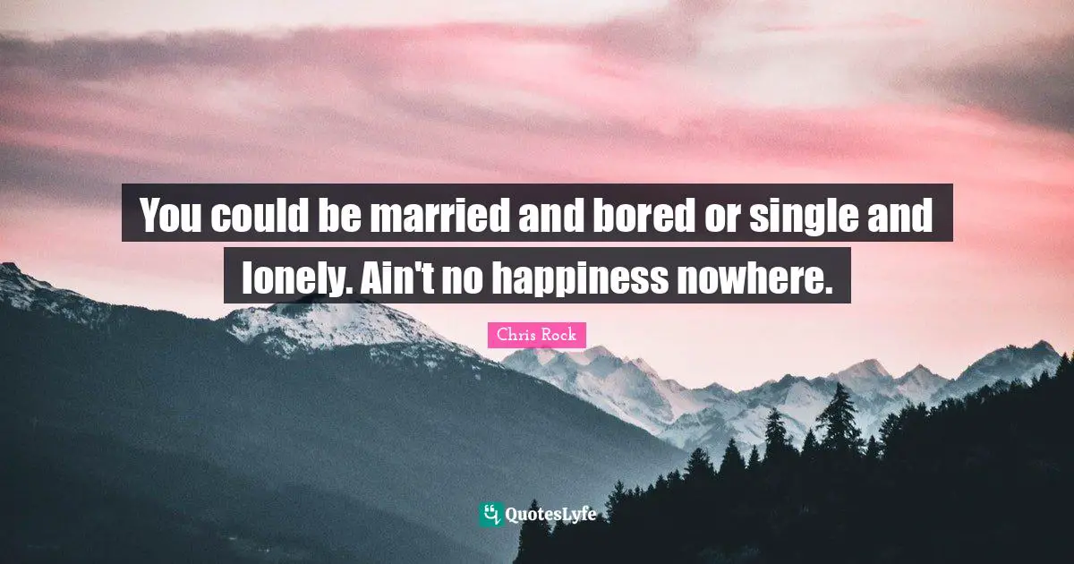 You could be married and bored or single and lonely. Ain't no happiness nowhere.