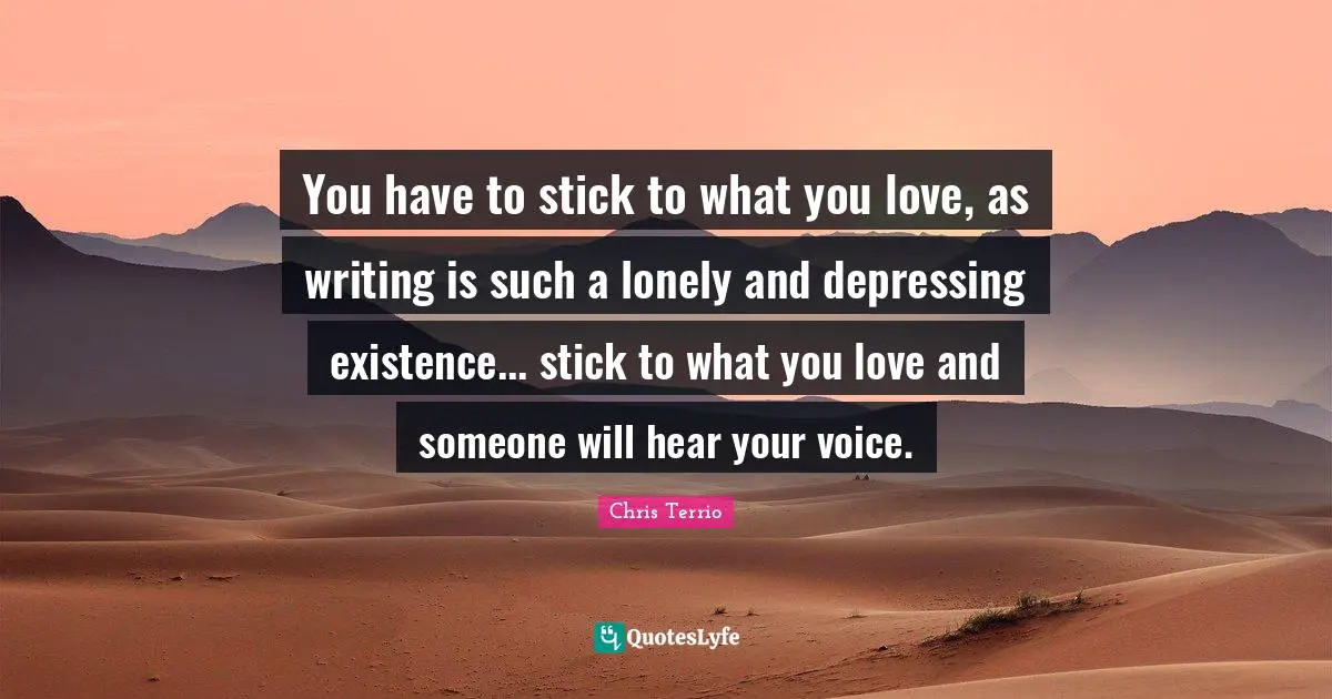 You have to stick to what you love, as writing is such a lonely and depressing existence... stick to what you love and someone will hear your voice.