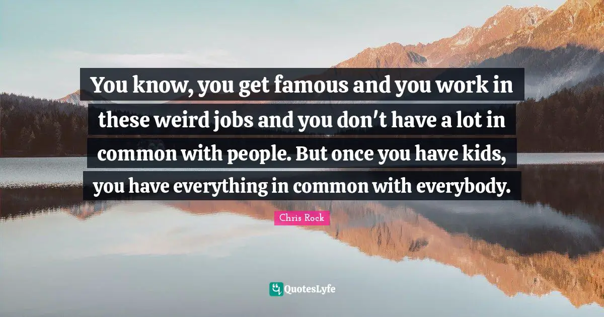 You know, you get famous and you work in these weird jobs and you don't have a lot in common with people. But once you have kids, you have everything in common with everybody.